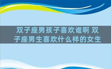 双子座男孩子喜欢谁啊 双子座男生喜欢什么样的女生